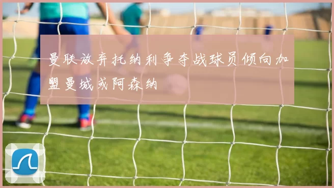 曼联放弃托纳利争夺战球员倾向加盟曼城或阿森纳
