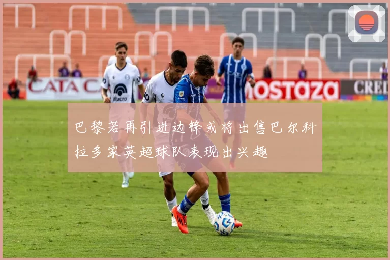 巴黎若再引进边锋或将出售巴尔科拉多家英超球队表现出兴趣