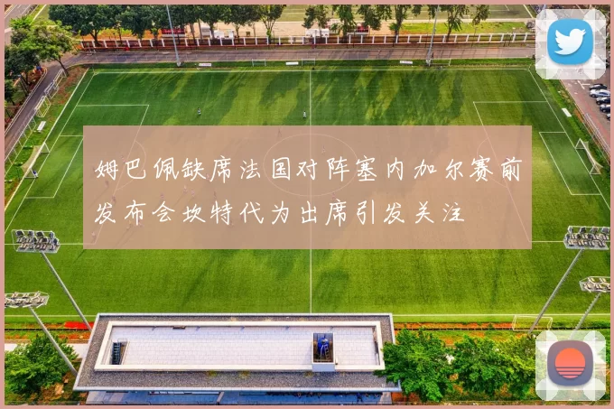 姆巴佩缺席法国对阵塞内加尔赛前发布会坎特代为出席引发关注