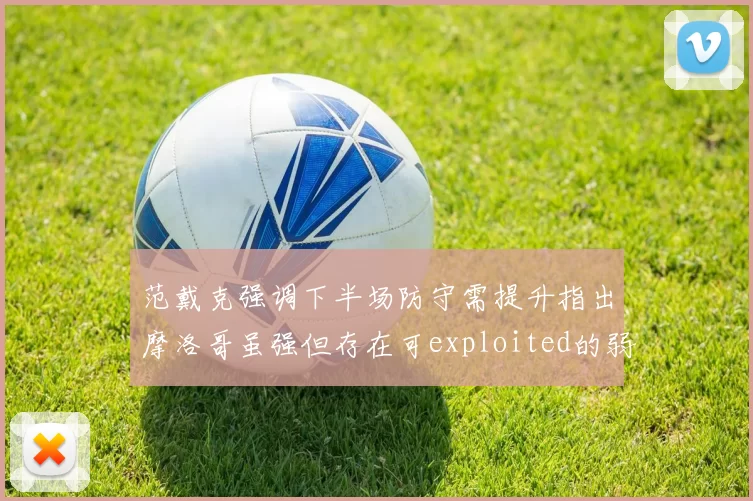 范戴克强调下半场防守需提升指出摩洛哥虽强但存在可exploited的弱点