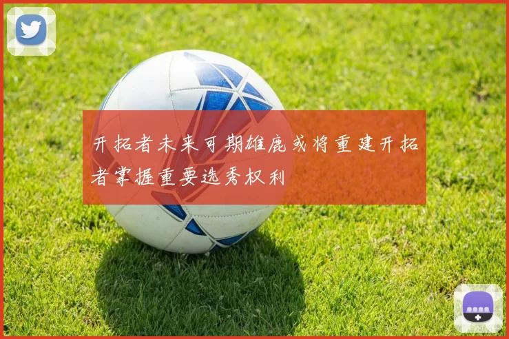 开拓者未来可期雄鹿或将重建开拓者掌握重要选秀权利