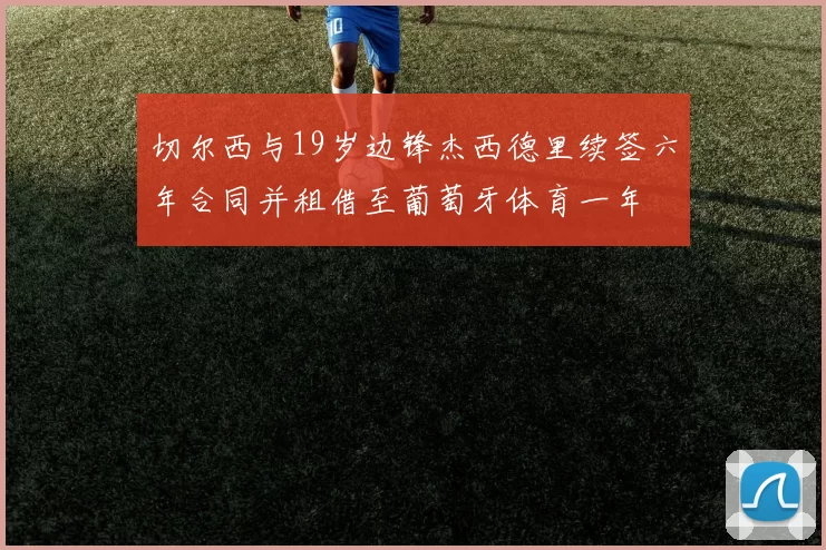 切尔西与19岁边锋杰西德里续签六年合同并租借至葡萄牙体育一年