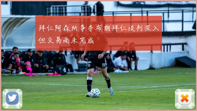 拜仁阿森纳争夺布朗拜仁谈判深入但交易尚未完成