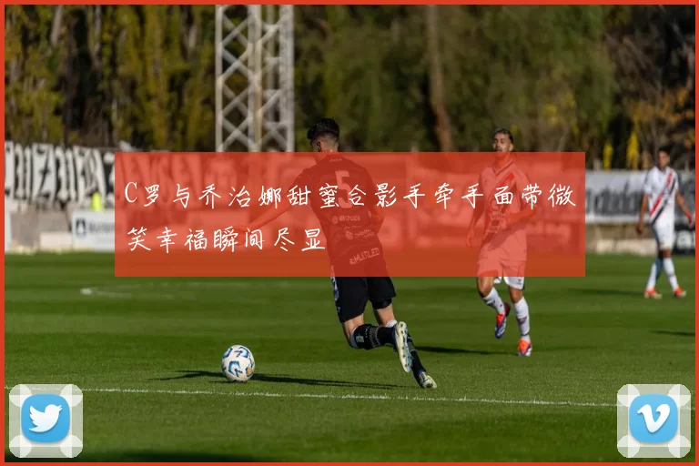 C罗与乔治娜甜蜜合影手牵手面带微笑幸福瞬间尽显