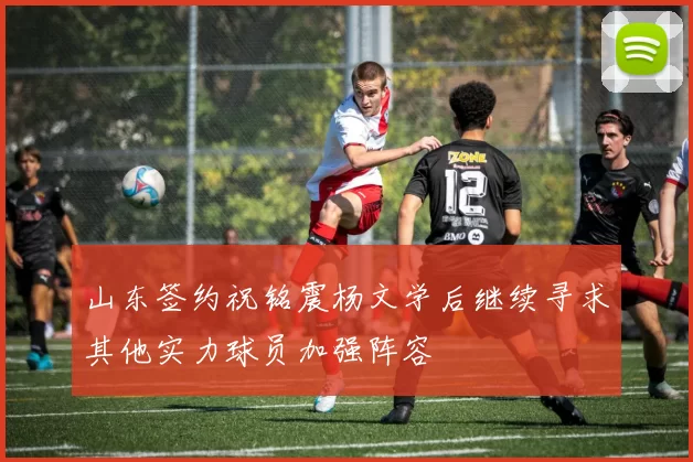 山东签约祝铭震杨文学后继续寻求其他实力球员加强阵容