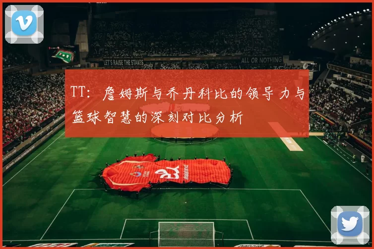 TT：詹姆斯与乔丹科比的领导力与篮球智慧的深刻对比分析
