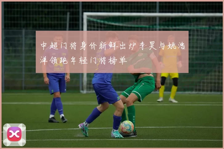 中超门将身价新鲜出炉李昊与姚浩洋领跑年轻门将榜单